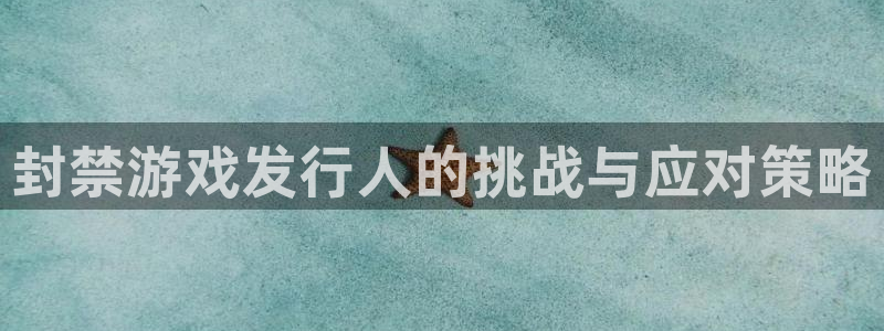 亿万28官网平台代理开号是真的吗：封禁游戏发行人的挑战与应对策略