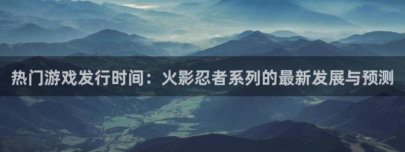 亿万28智邦：热门游戏发行时间：火影忍者系列的最新发展与预测