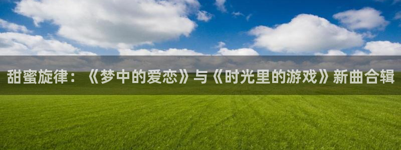 亿万28官网注册地址查询：甜蜜旋律：《梦中的爱恋》与《时光里的游戏》新曲合辑